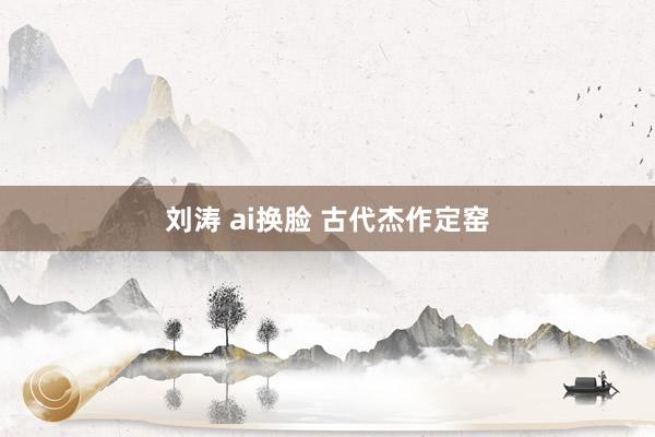 刘涛 ai换脸 古代杰作定窑