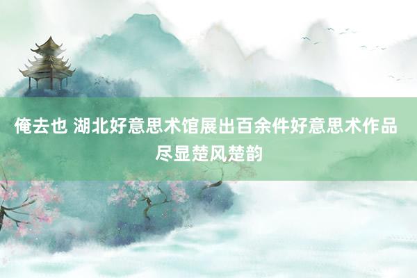 俺去也 湖北好意思术馆展出百余件好意思术作品 尽显楚风楚韵