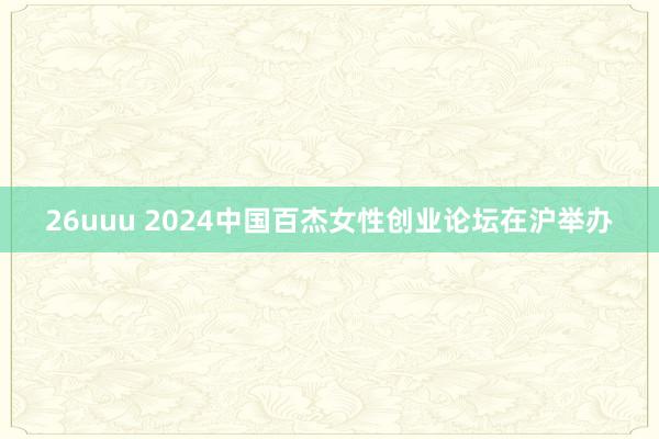 26uuu 2024中国百杰女性创业论坛在沪举办