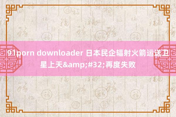 91porn downloader 日本民企辐射火箭运送卫星上天&#32;再度失败