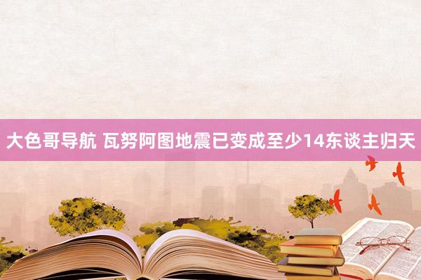 大色哥导航 瓦努阿图地震已变成至少14东谈主归天