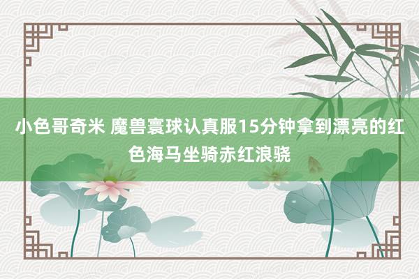 小色哥奇米 魔兽寰球认真服15分钟拿到漂亮的红色海马坐骑赤红浪骁