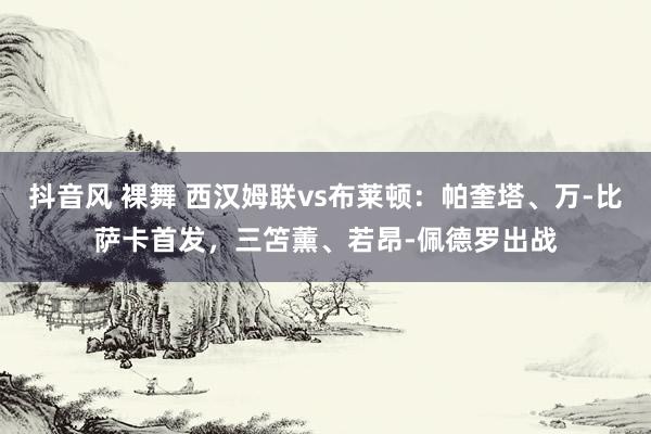 抖音风 裸舞 西汉姆联vs布莱顿：帕奎塔、万-比萨卡首发，三笘薰、若昂-佩德罗出战