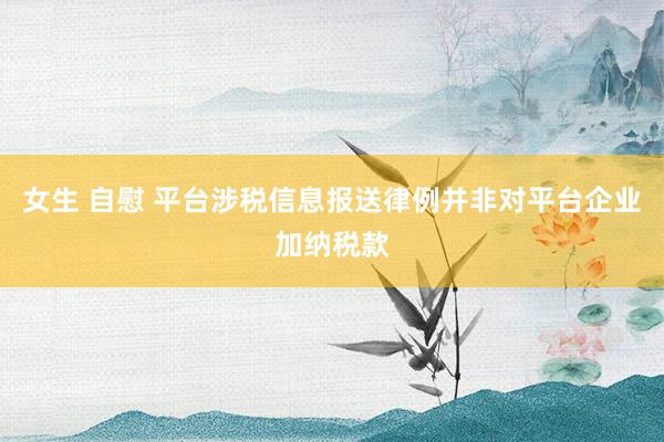 女生 自慰 平台涉税信息报送律例并非对平台企业加纳税款