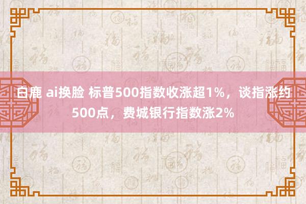 白鹿 ai换脸 标普500指数收涨超1%，谈指涨约500点，费城银行指数涨2%