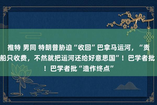 推特 男同 特朗普胁迫“收回”巴拿马运河，“责备对好意思船只收费，不然就把运河还给好意思国”！巴学者批“造作终点”