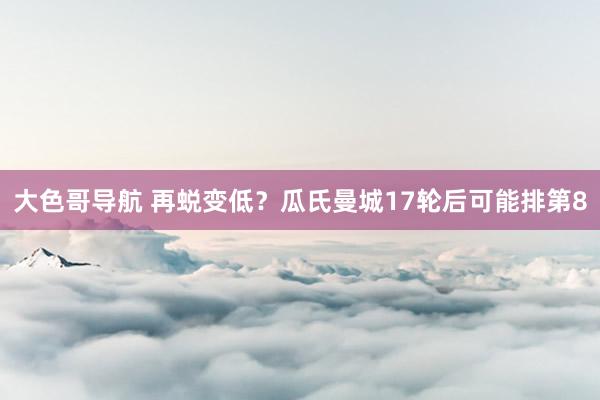 大色哥导航 再蜕变低？瓜氏曼城17轮后可能排第8
