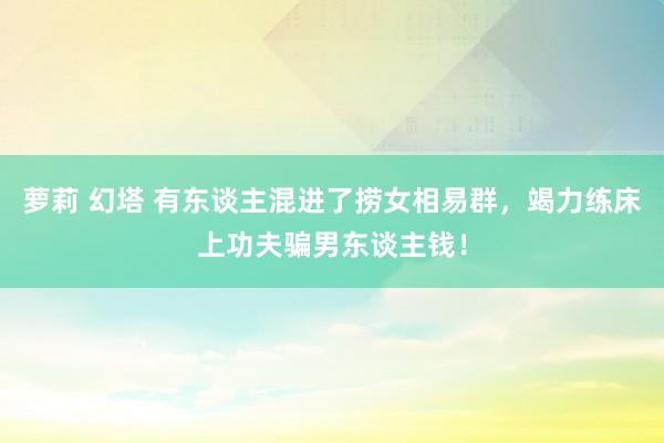 萝莉 幻塔 有东谈主混进了捞女相易群，竭力练床上功夫骗男东谈主钱！