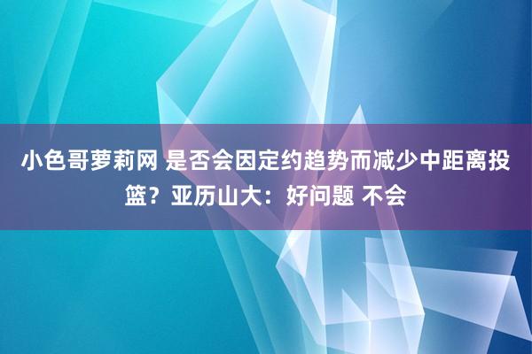 小色哥萝莉网 是否会因定约趋势而减少中距离投篮？亚历山大：好问题 不会