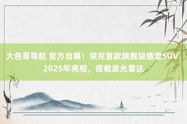 大色哥导航 官方自曝！领克首款旗舰级插混SUV 2025年亮相，搭载激光雷达