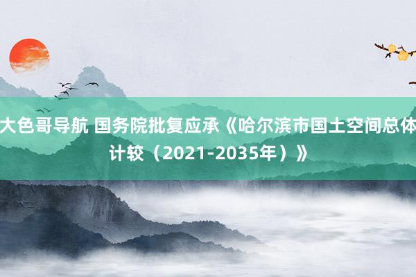 大色哥导航 国务院批复应承《哈尔滨市国土空间总体计较（2021-2035年）》