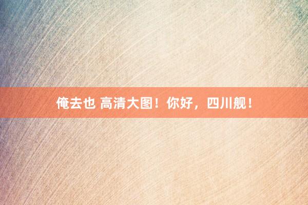 俺去也 高清大图！你好，四川舰！
