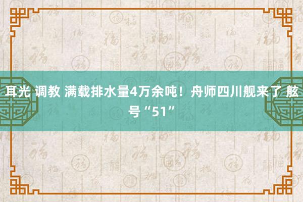 耳光 调教 满载排水量4万余吨！舟师四川舰来了 舷号“51”