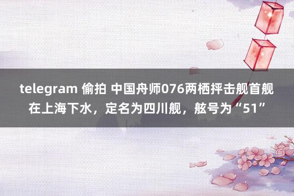 telegram 偷拍 中国舟师076两栖抨击舰首舰在上海下水，定名为四川舰，舷号为“51”
