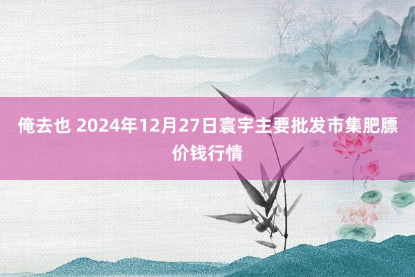 俺去也 2024年12月27日寰宇主要批发市集肥膘价钱行情