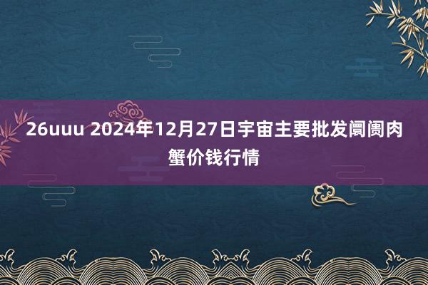 26uuu 2024年12月27日宇宙主要批发阛阓肉蟹价钱行情