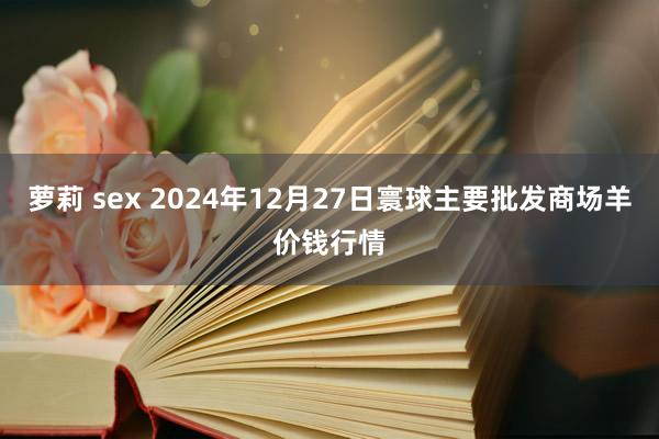 萝莉 sex 2024年12月27日寰球主要批发商场羊价钱行情