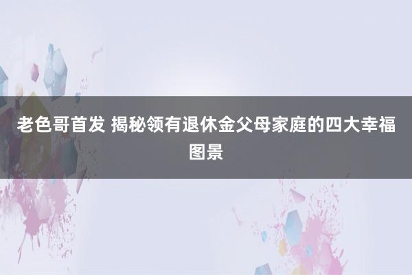 老色哥首发 揭秘领有退休金父母家庭的四大幸福图景