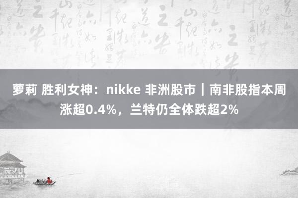萝莉 胜利女神：nikke 非洲股市｜南非股指本周涨超0.4%，兰特仍全体跌超2%