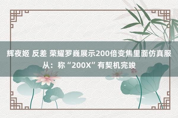 辉夜姬 反差 荣耀罗巍展示200倍变焦里面仿真服从：称“200X”有契机完竣