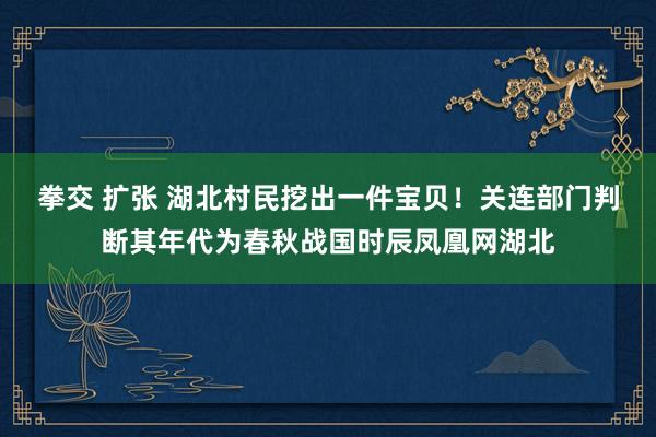 拳交 扩张 湖北村民挖出一件宝贝！关连部门判断其年代为春秋战国时辰凤凰网湖北