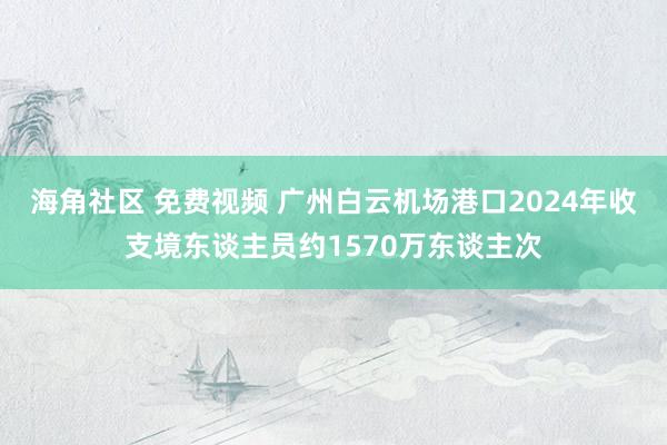 海角社区 免费视频 广州白云机场港口2024年收支境东谈主员约1570万东谈主次