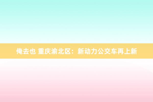 俺去也 重庆渝北区：新动力公交车再上新