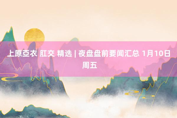 上原亞衣 肛交 精选 | 夜盘盘前要闻汇总 1月10日 周五