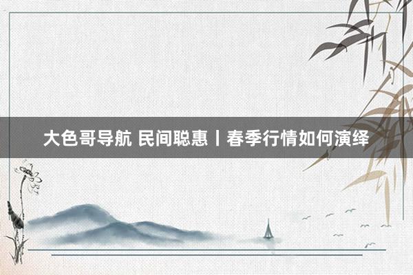 大色哥导航 民间聪惠丨春季行情如何演绎