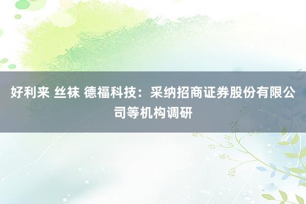 好利来 丝袜 德福科技：采纳招商证券股份有限公司等机构调研