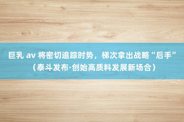 巨乳 av 将密切追踪时势，梯次拿出战略“后手”（泰斗发布·创始高质料发展新场合）