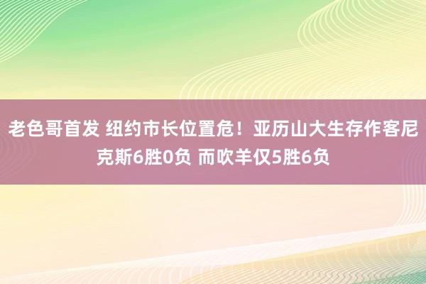 老色哥首发 纽约市长位置危！亚历山大生存作客尼克斯6胜0负 而吹羊仅5胜6负