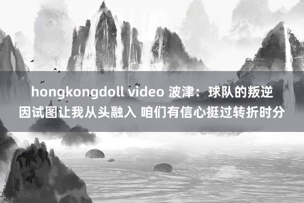 hongkongdoll video 波津：球队的叛逆因试图让我从头融入 咱们有信心挺过转折时分