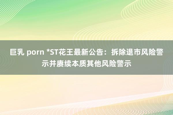 巨乳 porn *ST花王最新公告：拆除退市风险警示并赓续本质其他风险警示