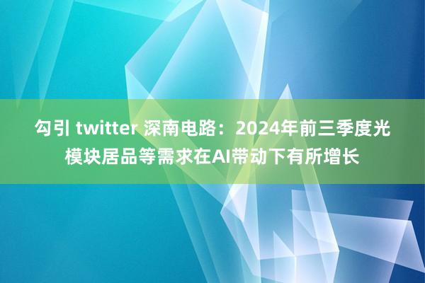 勾引 twitter 深南电路：2024年前三季度光模块居品等需求在AI带动下有所增长