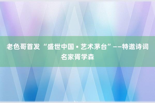 老色哥首发 “盛世中国 • 艺术茅台”——特邀诗词名家胥学森