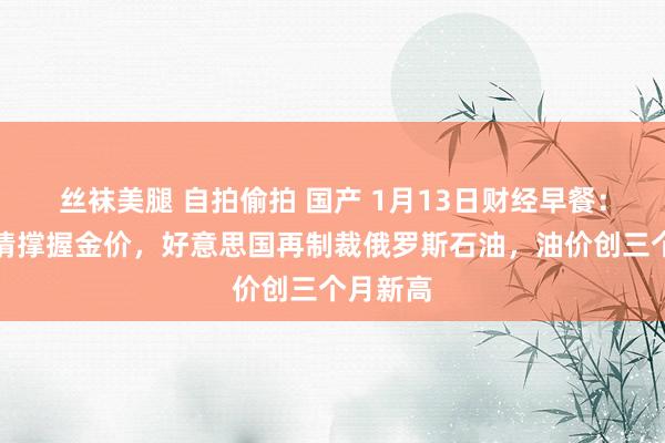丝袜美腿 自拍偷拍 国产 1月13日财经早餐：避险激情撑握金价，好意思国再制裁俄罗斯石油，油价创三个月新高