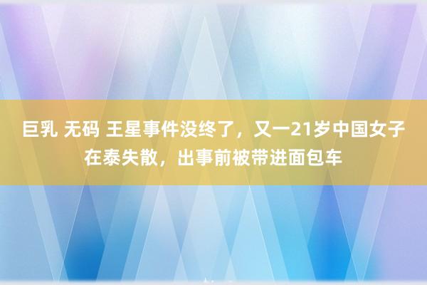 巨乳 无码 王星事件没终了，又一21岁中国女子在泰失散，出事前被带进面包车