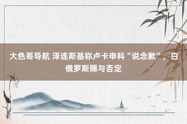 大色哥导航 泽连斯基称卢卡申科“说念歉”，白俄罗斯赐与否定