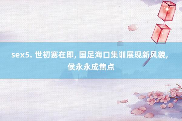 sex5. 世初赛在即， 国足海口集训展现新风貌， 侯永永成焦点