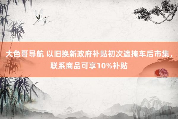 大色哥导航 以旧换新政府补贴初次遮掩车后市集，联系商品可享10%补贴