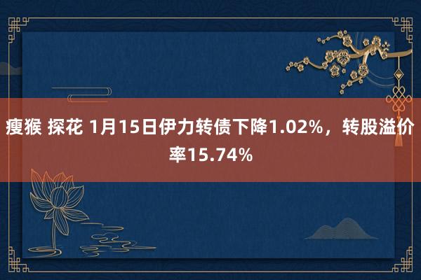 瘦猴 探花 1月15日伊力转债下降1.02%，转股溢价率15.74%