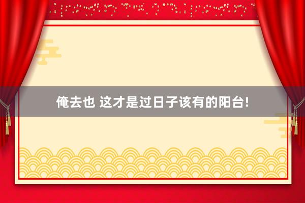 俺去也 这才是过日子该有的阳台!