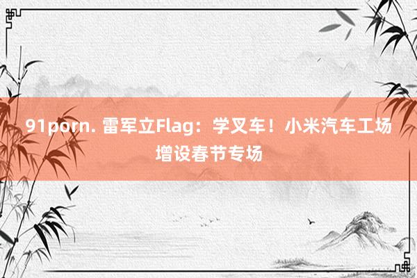 91porn. 雷军立Flag：学叉车！小米汽车工场增设春节专场
