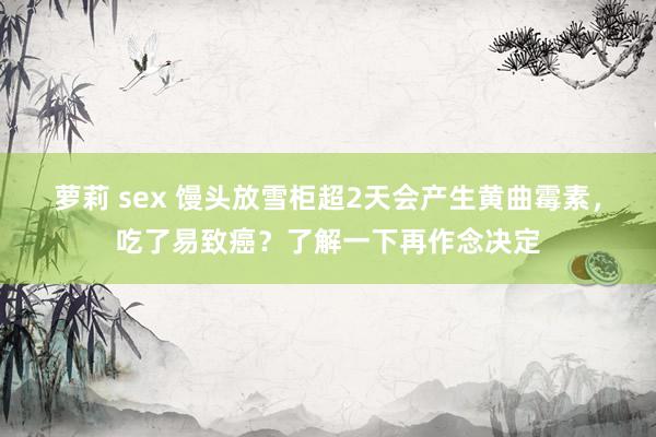 萝莉 sex 馒头放雪柜超2天会产生黄曲霉素，吃了易致癌？了解一下再作念决定