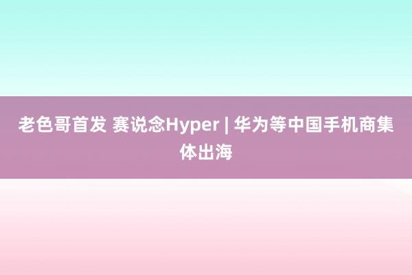 老色哥首发 赛说念Hyper | 华为等中国手机商集体出海