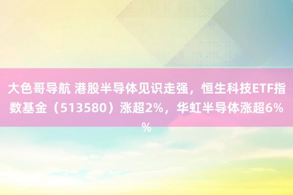 大色哥导航 港股半导体见识走强，恒生科技ETF指数基金（513580）涨超2%，华虹半导体涨超6%
