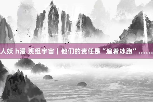 人妖 h漫 班组宇宙｜他们的责任是“追着冰跑”……