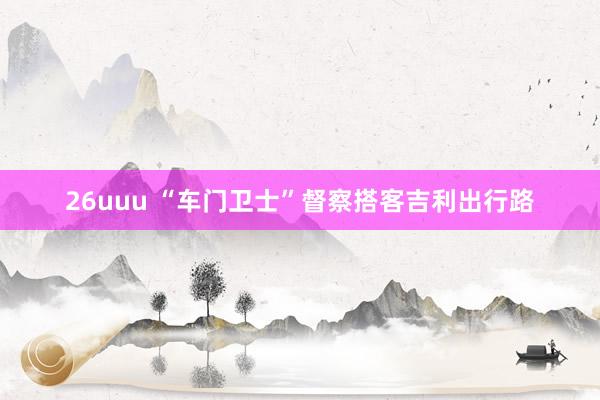 26uuu “车门卫士”督察搭客吉利出行路