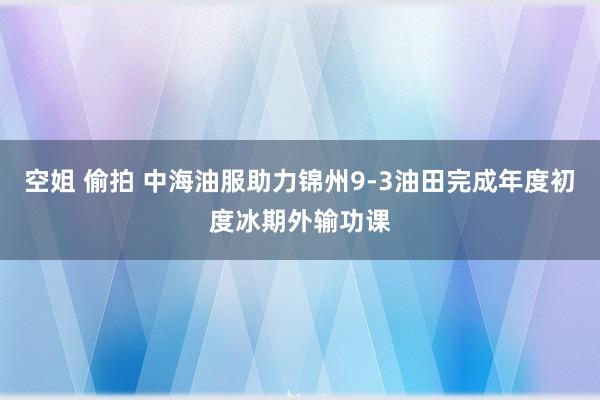 空姐 偷拍 中海油服助力锦州9-3油田完成年度初度冰期外输功课